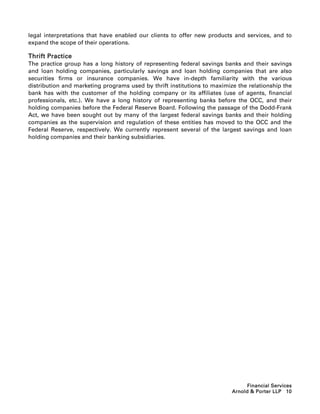 legal interpretations that have enabled our clients to offer new products and services, and to
expand the scope of their operations.

Thrift Practice
The practice group has a long history of representing federal savings banks and their savings
and loan holding companies, particularly savings and loan holding companies that are also
securities firms or insurance companies. We have in-depth familiarity with the various
distribution and marketing programs used by thrift institutions to maximize the relationship the
bank has with the customer of the holding company or its affiliates (use of agents, financial
professionals, etc.). We have a long history of representing banks before the OCC, and their
holding companies before the Federal Reserve Board. Following the passage of the Dodd-Frank
Act, we have been sought out by many of the largest federal savings banks and their holding
companies as the supervision and regulation of these entities has moved to the OCC and the
Federal Reserve, respectively. We currently represent several of the largest savings and loan
holding companies and their banking subsidiaries.




                                                                                Financial Services
                                                                          Arnold  Porter LLP 10
 