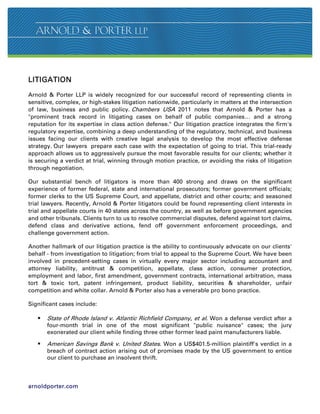 LITIGATION

Arnold  Porter LLP is widely recognized for our successful record of representing clients in
sensitive, complex, or high-stakes litigation nationwide, particularly in matters at the intersection
of law, business and public policy. Chambers USA 2011 notes that Arnold  Porter has a
prominent track record in litigating cases on behalf of public companies… and a strong
reputation for its expertise in class action defense. Our litigation practice integrates the firm's
regulatory expertise, combining a deep understanding of the regulatory, technical, and business
issues facing our clients with creative legal analysis to develop the most effective defense
strategy. Our lawyers prepare each case with the expectation of going to trial. This trial-ready
approach allows us to aggressively pursue the most favorable results for our clients; whether it
is securing a verdict at trial, winning through motion practice, or avoiding the risks of litigation
through negotiation.

Our substantial bench of litigators is more than 400 strong and draws on the significant
experience of former federal, state and international prosecutors; former government officials;
former clerks to the US Supreme Court, and appellate, district and other courts; and seasoned
trial lawyers. Recently, Arnold  Porter litigators could be found representing client interests in
trial and appellate courts in 40 states across the country, as well as before government agencies
and other tribunals. Clients turn to us to resolve commercial disputes, defend against tort claims,
defend class and derivative actions, fend off government enforcement proceedings, and
challenge government action.

Another hallmark of our litigation practice is the ability to continuously advocate on our clients'
behalf - from investigation to litigation; from trial to appeal to the Supreme Court. We have been
involved in precedent-setting cases in virtually every major sector including accountant and
attorney liability, antitrust  competition, appellate, class action, consumer protection,
employment and labor, first amendment, government contracts, international arbitration, mass
tort  toxic tort, patent infringement, product liability, securities  shareholder, unfair
competition and white collar. Arnold  Porter also has a venerable pro bono practice.

Significant cases include:

      State of Rhode Island v. Atlantic Richfield Company, et al. Won a defense verdict after a
       four-month trial in one of the most significant public nuisance cases; the jury
       exonerated our client while finding three other former lead paint manufacturers liable.

      American Savings Bank v. United States. Won a US$401.5-million plaintiff's verdict in a
       breach of contract action arising out of promises made by the US government to entice
       our client to purchase an insolvent thrift.



arnoldporter.com
 