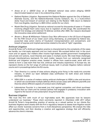    Amos et al. v. GEICO Corp. et al. Defeated national class action alleging GEICO
       discriminated based on race in its underwriting criteria.

      Oakland Raiders Litigation. Represented the Oakland Raiders against the City of Oakland,
       Alameda County, and the Oakland-Alameda County Coliseum, Inc. in a multi-million
       dollar fraud and breach of contract suit relating to the Raiders' 1995 return to Oakland
       from Los Angeles, resulting in a $34 million verdict for our client.

      Wyeth Diet Drug Litigation. Served as national counsel for thousands of cases in 17 states
       involving alleged heart valve injury due to ingestion of diet drugs. We coordinated the
       overall trial strategy and obtained 10 defense verdicts after 2004. Our lawyers developed
       the innovative class action settlement.

      Brown v. Brown  Williamson Tobacco Corp. Won affirmance in the US Court of Appeals
       for the Fifth Circuit of our lower court ruling dismissing, as preempted by federal law,
       purported class action claims of fraudulent misrepresentation and concealment, and
       breach of express and implied warranties related to the sale of light cigarettes.

Antitrust Litigation
Arnold  Porter LLP's Antitrust Litigation practice is characterized by the complexity of the cases
we handle, our trial-ready approach and our track record. We succeed before trial, in the court
room and on appeal. Our matters often involve high-stakes parallel government investigations
and private civil actions, novel theories and cases in multiple courts. We meet these challenges
through interdisciplinary teamwork. For each matter, lawyers from our nationally recognized
Antitrust and Litigation practice areas, located in offices from coast-to-coast, work with our
clients to form a case team that has trial, antitrust and industry experience. In Europe too, we
represent clients on the full range of antitrust issues, both in private litigation before national
courts and in proceedings before the EU courts.

      Titan America in a series of class actions alleging price fixing in the ready-mix concrete
       industry, in which our team defeated class certification for both direct and indirect
       purchaser classes.

      VISA USA in a series of matters raising antitrust challenges to VISA's rules and structure
       in which we coordinated multiple defense efforts across cases with different plaintiffs and
       theories where different aspects of conduct were challenged.

      Laboratoires Fournier in a two-week jury trial against competitor and direct purchaser
       claims that our client and its contract partner had engaged in predatory innovation with
       regard to the launch of new prescription drug formulations.

Business Litigation
We trust this firm with much of our high-stakes work. We appreciate how its lawyers
understand our business. These client comments reported in Chambers USA 2011 reflect
Arnold  Porter's long-standing practice of serving as a valued partner to our clients. Our
business litigators work closely with the firm's regulatory lawyers to assess how litigation would
affect our clients' business concerns from a multi-disciplinary perspective. We analyze the risks
and opportunities, and then develop a creative and aggressive strategy that will efficiently
advance the client's interests.



                                                                                          Litigation
                                                                             Arnold  Porter LLP 2
 