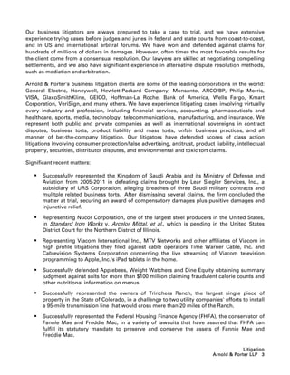 Our business litigators are always prepared to take a case to trial, and we have extensive
experience trying cases before judges and juries in federal and state courts from coast-to-coast,
and in US and international arbitral forums. We have won and defended against claims for
hundreds of millions of dollars in damages. However, often times the most favorable results for
the client come from a consensual resolution. Our lawyers are skilled at negotiating compelling
settlements, and we also have significant experience in alternative dispute resolution methods,
such as mediation and arbitration.

Arnold  Porter's business litigation clients are some of the leading corporations in the world:
General Electric, Honeywell, Hewlett-Packard Company, Monsanto, ARCO/BP, Philip Morris,
VISA, GlaxoSmithKline, GEICO, Hoffman-La Roche, Bank of America, Wells Fargo, Kmart
Corporation, VeriSign, and many others. We have experience litigating cases involving virtually
every industry and profession, including financial services, accounting, pharmaceuticals and
healthcare, sports, media, technology, telecommunications, manufacturing, and insurance. We
represent both public and private companies as well as international sovereigns in contract
disputes, business torts, product liability and mass torts, unfair business practices, and all
manner of bet-the-company litigation. Our litigators have defended scores of class action
litigations involving consumer protection/false advertising, antitrust, product liability, intellectual
property, securities, distributor disputes, and environmental and toxic tort claims.

Significant recent matters:

      Successfully represented the Kingdom of Saudi Arabia and its Ministry of Defense and
       Aviation from 2005-2011 in defeating claims brought by Lear Siegler Services, Inc., a
       subsidiary of URS Corporation, alleging breaches of three Saudi military contracts and
       mulitple related business torts. After dismissing several claims, the firm concluded the
       matter at trial, securing an award of compensatory damages plus punitive damages and
       injunctive relief.

      Representing Nucor Corporation, one of the largest steel producers in the United States,
       in Standard Iron Works v. Arcelor Mittal, et al., which is pending in the United States
       District Court for the Northern District of Illinois.

      Representing Viacom International Inc., MTV Networks and other affiliates of Viacom in
       high profile litigations they filed against cable operators Time Warner Cable, Inc. and
       Cablevision Systems Corporation concerning the live streaming of Viacom television
       programming to Apple, Inc.'s iPad tablets in the home.

      Successfully defended Applebees, Weight Watchers and Dine Equity obtaining summary
       judgment against suits for more than $100 million claiming fraudulent calorie counts and
       other nutritional information on menus.

      Successfully represented the owners of Trinchera Ranch, the largest single piece of
       property in the State of Colorado, in a challenge to two utility companies' efforts to install
       a 95-mile transmission line that would cross more than 20 miles of the Ranch.

      Successfully represented the Federal Housing Finance Agency (FHFA), the conservator of
       Fannie Mae and Freddie Mac, in a variety of lawsuits that have assured that FHFA can
       fulfill its statutory mandate to preserve and conserve the assets of Fannie Mae and
       Freddie Mac.

                                                                                             Litigation
                                                                                Arnold  Porter LLP 3
 