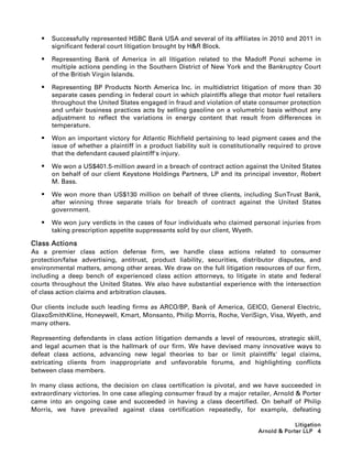    Successfully represented HSBC Bank USA and several of its affiliates in 2010 and 2011 in
       significant federal court litigation brought by HR Block.

      Representing Bank of America in all litigation related to the Madoff Ponzi scheme in
       multiple actions pending in the Southern District of New York and the Bankruptcy Court
       of the British Virgin Islands.

      Representing BP Products North America Inc. in multidistrict litigation of more than 30
       separate cases pending in federal court in which plaintiffs allege that motor fuel retailers
       throughout the United States engaged in fraud and violation of state consumer protection
       and unfair business practices acts by selling gasoline on a volumetric basis without any
       adjustment to reflect the variations in energy content that result from differences in
       temperature.

      Won an important victory for Atlantic Richfield pertaining to lead pigment cases and the
       issue of whether a plaintiff in a product liability suit is constitutionally required to prove
       that the defendant caused plaintiff's injury.

      We won a US$401.5-million award in a breach of contract action against the United States
       on behalf of our client Keystone Holdings Partners, LP and its principal investor, Robert
       M. Bass.

      We won more than US$130 million on behalf of three clients, including SunTrust Bank,
       after winning three separate trials for breach of contract against the United States
       government.

      We won jury verdicts in the cases of four individuals who claimed personal injuries from
       taking prescription appetite suppressants sold by our client, Wyeth.

Class Actions
As a premier class action defense firm, we handle class actions related to consumer
protection/false advertising, antitrust, product liability, securities, distributor disputes, and
environmental matters, among other areas. We draw on the full litigation resources of our firm,
including a deep bench of experienced class action attorneys, to litigate in state and federal
courts throughout the United States. We also have substantial experience with the intersection
of class action claims and arbitration clauses.

Our clients include such leading firms as ARCO/BP, Bank of America, GEICO, General Electric,
GlaxoSmithKline, Honeywell, Kmart, Monsanto, Philip Morris, Roche, VeriSign, Visa, Wyeth, and
many others.

Representing defendants in class action litigation demands a level of resources, strategic skill,
and legal acumen that is the hallmark of our firm. We have devised many innovative ways to
defeat class actions, advancing new legal theories to bar or limit plaintiffs' legal claims,
extricating clients from inappropriate and unfavorable forums, and highlighting conflicts
between class members.

In many class actions, the decision on class certification is pivotal, and we have succeeded in
extraordinary victories. In one case alleging consumer fraud by a major retailer, Arnold  Porter
came into an ongoing case and succeeded in having a class decertified. On behalf of Philip
Morris, we have prevailed against class certification repeatedly, for example, defeating

                                                                                            Litigation
                                                                               Arnold  Porter LLP 4
 