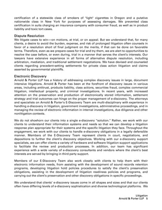 certification of a statewide class of smokers of light cigarettes in Oregon and a putative
nationwide class in New York for purposes of assessing damages. We prevented class
certification in suits charging an insurance company with consumer fraud, as well as in product
liability and toxic tort cases.

Dispute Resolution
We litigate cases to win-----on motions, at trial, or on appeal. But we understand that, for many
                            -
clients, a desire to avoid the burden, expense, and risk of prolonged litigation often counsels in
favor of a resolution short of final judgment on the merits, if that can be done on favorable
terms. Therefore, even as we prepare cases for trial and try them, we are alert to opportunities to
resolve the case before, or even during, trial in a manner that serves the client’s interests. Our
lawyers have extensive experience in all forms of alternative dispute resolution, including
arbitration, mediation, and traditional settlement negotiations. We have devised and counseled
clients regarding precedent-setting settlements for private class action litigation and claims
asserted by governmental plaintiffs.

Electronic Discovery
Arnold  Porter LLP has a history of addressing complex discovery issues in large, document
intensive litigations. Arnold  Porter has been at the forefront of discovery issues in various
areas, including antitrust, products liability, class actions, securities fraud, complex commercial
litigation, intellectual property, and criminal investigations. In recent years, with increased
attention on the preservation and production of electronically stored information, settlement
strategy and trial outcomes can hinge on the proper management of e-discovery. The attorneys
and specialists on Arnold  Porter’s E-Discovery Team are multi-disciplinary with experience in
handling e-discovery in litigation, government investigations, administrative proceedings, and in
managing the review of electronic information in internal investigations, due diligence and other
nonlitigation contexts.

We do not shoehorn our clients into a single e-discovery ‘‘solution.’’ Rather, we work with our
clients to understand their information systems and needs so that we can develop a litigation
response plan appropriate for their systems and the specific litigation they face. Throughout the
engagement, we work with our clients to handle e-discovery obligations in a legally defensible
manner. Members of the E-Discovery Team represent clients in court, negotiations, and
depositions to further the client’s discovery objectives. Working with our e-discovery support
specialists, we can offer clients a variety of hardware and software litigation support applications
to facilitate the review and production processes. In addition, our team has significant
experience with a wide variety of e-discovery consultants and vendors where the client’s best
interests are served by bringing in third party support.

Members of our E-Discovery Team also work closely with clients to help them with their
electronic information needs, from assisting with the development of sound records retention
programs, developing litigation hold policies procedures to satisfy the client’s preservation
obligations, assisting in the development of litigation readiness policies and programs, and
carrying out the client’s preservation and other discovery obligations in specific proceedings.

We understand that clients’ e-discovery issues come in all shapes and sizes and that our clients
often have differing levels of e-discovery sophistication and diverse technological platforms. We


                                                                                           Litigation
                                                                              Arnold  Porter LLP 5
 