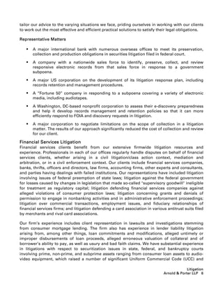 tailor our advice to the varying situations we face, priding ourselves in working with our clients
to work out the most effective and efficient practical solutions to satisfy their legal obligations.

Representative Matters

      A major international bank with numerous overseas offices to meet its preservation,
       collection and production obligations in securities litigation filed in federal court.

      A company with a nationwide sales force to identify, preserve, collect, and review
       responsive electronic records from that sales force in response to a government
       subpoena.

      A major US corporation on the development of its litigation response plan, including
       records retention and management procedures.

      A ‘‘Fortune 50’’ company in responding to a subpoena covering a variety of electronic
       media, including audiotapes.

      A Washington, DC-based nonprofit corporation to assess their e-discovery preparedness
       and help it develop records management and retention policies so that it can more
       efficiently respond to FOIA and discovery requests in litigation.

      A major corporation to negotiate limitations on the scope of collection in a litigation
       matter. The results of our approach significantly reduced the cost of collection and review
       for our client.

Financial Services Litigation
Financial services clients benefit from our extensive firmwide litigation resources and
experience. Professionals in each of our offices regularly handle disputes on behalf of financial
services clients, whether arising in a civil litigation/class action context, mediation and
arbitration, or in a civil enforcement context. Our clients include financial services companies,
banks, thrifts, officers and directors, law firms, accounting firms, other experts and consultants,
and parties having dealings with failed institutions. Our representations have included litigation
involving issues of federal preemption of state laws; litigation against the federal government
for losses caused by changes in legislation that made so-called supervisory goodwill ineligible
for treatment as regulatory capital; litigation defending financial services companies against
alleged violations of consumer protection laws; litigation concerning grants and denials of
permission to engage in nonbanking activities and in administrative enforcement proceedings;
litigation over commercial transactions, employment issues, and fiduciary relationships of
financial services firms; and litigation defending a card association in various antitrust suits filed
by merchants and rival card associations.

Our firm’s experience includes client representation in lawsuits and investigations stemming
from consumer mortgage lending. The firm also has experience in lender liability litigation
arising from, among other things, loan commitments and modifications, alleged untimely or
improper disbursements of loan proceeds, alleged erroneous valuation of collateral and of
borrower’s ability to pay, as well as usury and bad faith claims. We have substantial experience
in litigations with respect to securitization issues in state, federal, and bankruptcy courts
involving prime, non-prime, and subprime assets ranging from consumer loan assets to audio-
video equipment, which raised a number of significant Uniform Commercial Code (UCC) and

                                                                                            Litigation
                                                                               Arnold  Porter LLP 6
 