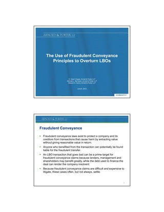 The Use of Fraudulent Conveyance
        Principles to Overturn LBOs



                         D. Grant Vingoe, Arnold  Porter LLP
                       Michael L. Bernstein, Arnold  Porter LLP
                        Stewart D. Aaron, Arnold  Porter LLP


                                     June 6, 2012


                                                                         1




Fraudulent Conveyance

 Fraudulent conveyance laws exist to protect a company and its
  creditors from transactions that cause harm by extracting value
  without giving reasonable value in return.
 Anyone who benefited from the transaction can potentially be found
  liable for the fraudulent transfer.
 An LBO transaction that goes bad can be a prime target for
  fraudulent conveyance claims because lenders, management and
  shareholders may benefit g
                   y       greatly, while the debt used to finance the
                                 y,
  deal can render the company insolvent.
 Because fraudulent conveyance claims are difficult and expensive to
  litigate, these cases often, but not always, settle.


                                                                         2
 