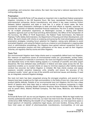 proceedings, and consumer class actions. Our team has long had a national reputation for its
cutting-edge work.

Preemption
For decades, Arnold  Porter LLP has played an important role in significant federal preemption
litigation, including in the US Supreme Court. We have represented financial institutions,
pharmaceutical companies, device manufacturers, and others in key cases involving friction
between federal regulation and state or local law. In a series of recent cases, we have
successfully raised preemption challenges to state and local efforts to regulate, supervise, or
oversee the activities of federally chartered financial institutions. The firm is widely recognized
for its in-depth preemption experience, as Washington counsel, in dealing with federal
regulatory agencies such as the Food and Drug Administration, the Office of the Comptroller of
the Currency, the Office of Thrift Supervision, the Federal Trade Commission, the National
Highway Traffic Safety Administration, the Department of Housing and Urban Development, and
others. We work closely with clients on analyzing and pursuing the most advantageous possible
preemption strategies, including forum selection for litigation, raising early defenses to avoid
protracted litigation, and using the federal courts as a means to curb threatened or ongoing state
court or administrative proceedings. Our litigators have gained national recognition from our
prominent preemption practice and their publications on the issue, as well as their litigation
victories, are regularly cited by courts and other litigators.

Toxic Tort
Our environmental litigation team helps clients avert or successfully defend toxic tort litigation.
Our reservoir of experience covers all environmental media (air, groundwater, surface water,
waste, and products or materials in commerce). Our toxic tort litigators have proffered, deposed,
and debunked many of the field's leading experts in a multitude of scientific and other expert
disciplines. We have defeated class certification in federal and state cases across the US. Our
experience enables us to counsel clients on ways to minimize exposure after liability-creating
conduct has occurred, but before litigation is initiated. We help clients analyze and assess
exposure; consider proactive measures; unify, simplify, and ensure the accuracy of the
company's public voice; get on top of the scientific and technical issues; and develop, if need
be, an integrated, coherent litigation strategy.

Our toxic tort team has been recognized among the strongest anywhere, and several of our
lawyers have been singled out for high commendation in the fields of toxic tort, class action, and
product liability defense. Outside of our environmental toxic tort litigators, the firm has a deep
bench of lawyers who have been lead or national counsel to numerous companies in major
mass tort litigations, including Wyeth (formerly American Home Products), Philip Morris USA
and its parent Altria, Atlantic Richfield Company, The Red Cross, Motorola, and Hoffmann-
LaRoche.

Trials
At Arnold  Porter LLP, we are not just litigators, we are trial lawyers. While the legal media has
recently publicized the decline of the trial, our team has tried more than 33 cases -26 of those to
verdict-since 2008. Reflecting the breadth of our litigation practice, our trial experience spans a
broad spectrum of industries, substantive legal issues, and even borders. Among others, we
have tried cases on behalf of pharmaceuticals manufacturers, municipalities, oil and gas

                                                                                          Litigation
                                                                             Arnold  Porter LLP 8
 