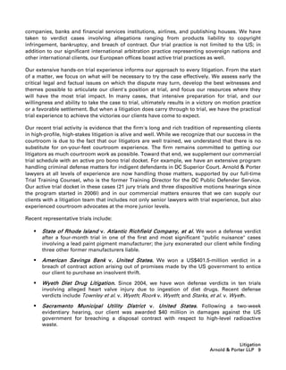 companies, banks and financial services institutions, airlines, and publishing houses. We have
taken to verdict cases involving allegations ranging from products liability to copyright
infringement, bankruptcy, and breach of contract. Our trial practice is not limited to the US; in
addition to our significant international arbitration practice representing sovereign nations and
other international clients, our European offices boast active trial practices as well.

Our extensive hands-on trial experience informs our approach to every litigation. From the start
of a matter, we focus on what will be necessary to try the case effectively. We assess early the
critical legal and factual issues on which the dispute may turn, develop the best witnesses and
themes possible to articulate our client's position at trial, and focus our resources where they
will have the most trial impact. In many cases, that intensive preparation for trial, and our
willingness and ability to take the case to trial, ultimately results in a victory on motion practice
or a favorable settlement. But when a litigation does carry through to trial, we have the practical
trial experience to achieve the victories our clients have come to expect.

Our recent trial activity is evidence that the firm's long and rich tradition of representing clients
in high-profile, high-stakes litigation is alive and well. While we recognize that our success in the
courtroom is due to the fact that our litigators are well trained, we understand that there is no
substitute for on-your-feet courtroom experience. The firm remains committed to getting our
litigators as much courtroom work as possible. Toward that end, we supplement our commercial
trial schedule with an active pro bono trial docket. For example, we have an extensive program
handling criminal defense matters for indigent defendants in DC Superior Court. Arnold  Porter
lawyers at all levels of experience are now handling those matters, supported by our full-time
Trial Training Counsel, who is the former Training Director for the DC Public Defender Service.
Our active trial docket in these cases (21 jury trials and three dispositive motions hearings since
the program started in 2006l) and in our commercial matters ensures that we can supply our
clients with a litigation team that includes not only senior lawyers with trial experience, but also
experienced courtroom advocates at the more junior levels.

Recent representative trials include:

      State of Rhode Island v. Atlantic Richfield Company, et al. We won a defense verdict
       after a four-month trial in one of the first and most significant public nuisance cases
       involving a lead paint pigment manufacturer; the jury exonerated our client while finding
       three other former manufacturers liable.

      American Savings Bank v. United States. We won a US$401.5-million verdict in a
       breach of contract action arising out of promises made by the US government to entice
       our client to purchase an insolvent thrift.

      Wyeth Diet Drug Litigation. Since 2004, we have won defense verdicts in ten trials
       involving alleged heart valve injury due to ingestion of diet drugs. Recent defense
       verdicts include Townley et al. v. Wyeth; Roork v. Wyeth; and Starks, et al. v. Wyeth.

      Sacramento Municipal Utility District v. United States. Following a two-week
       evidentiary hearing, our client was awarded $40 million in damages against the US
       government for breaching a disposal contract with respect to high-level radioactive
       waste.


                                                                                            Litigation
                                                                               Arnold  Porter LLP 9
 