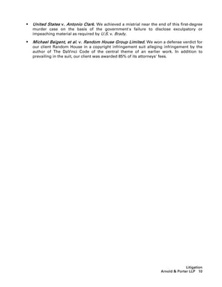    United States v. Antonio Clark. We achieved a mistrial near the end of this first-degree
    murder case on the basis of the government's failure to disclose exculpatory or
    impeaching material as required by U.S. v. Brady.

   Michael Baigent, et al. v. Random House Group Limited. We won a defense verdict for
    our client Random House in a copyright infringement suit alleging infringement by the
    author of The DaVinci Code of the central theme of an earlier work. In addition to
    prevailing in the suit, our client was awarded 85% of its attorneys' fees.




                                                                                    Litigation
                                                                      Arnold  Porter LLP 10
 
