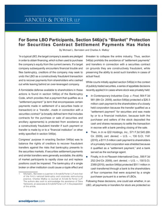 For Some LBO Participants, Section 546(e)’s “Blanket” Protection
for Securities Contract Settlement Payments Has Holes
                                            By Michael L. Bernstein and Charles A. Malloy1

1
 In a typical LBO, the target company’s assets are pledged                threaten to collapse the entire industry. Thus, section
in order to obtain financing, which is then used to purchase              546(e) prohibits the avoidance of “settlement payments”
the company’s equity from the current owners. If a target                 and transfers in connection with a securities contract
company subsequently encounters financial trouble and                     on grounds they are constructively fraudulent, while
files bankruptcy, creditors of the company may seek to                    preserving the ability to avoid such transfers in cases of
undo the LBO as a constructively fraudulent transaction                   actual fraud.
and to recover payments from shareholders who cashed
                                                                          While courts initially applied section 546(e) in the context
out while leaving behind an over-leveraged company.
                                                                          of publicly traded securities, a series of appellate decisions
A formidable defense available to shareholders in these                   recently applied it in cases where stock was privately held:
actions is found in section 546(e) of the Bankruptcy
                                                                          „„   In Contemporary Industries Corp. v. Frost, 564 F.3d
Code, which provides that a payment that qualifies as a
                                                                               981 (8th Cir. 2009), section 546(e) protected a $26.5
“settlement payment” (a term that encompasses certain
                                                                               million cash payment to the shareholders of a closely
payments made in settlement of a securities trade or
                                                                               held corporation because the transfer qualified as a
transaction) or a “transfer…made in connection with a
                                                                               “settlement payment” for securities and was made
securities contract” (a broadly defined term that includes
                                                                               by or to a financial institution, because both the
contracts for the purchase or sale of securities and
                                                                               purchaser and sellers of the stock deposited the
ancillary agreements) is protected from avoidance as
                                                                               cash and shares necessary to settle the transaction
a constructively fraudulent transfer if such payment or
                                                                               in escrow with a bank pending closing of the sale.
transfer is made by or to a “financial institution” or other
                                                                          „„   Then, in In re QSI Holdings, Inc., 571 F.3d 545 (6th
entity specified in section 546(e).
                                                                               Cir. 2009), cert. denied, -- U.S. --, 130 S.Ct. 1141
Congress’ purpose in enacting Section 546(e) was to                            (2010), a $111.5 million cash payment to shareholders
balance the rights of creditors to recover fraudulent                          of a privately held corporation was shielded because
transfers against the risks that bankruptcy presents to                        it qualified as a “settlement payment,” and a bank
the securities markets. If securities settlement payments                      served as the exchange agent.
and similar transfers were generally avoidable, the ability               „„   Finally, in In re Plassein International Corp., 590 F.3d
of market participants to rapidly close out and replace                        252 (3rd Cir. 2009), cert. denied, -- U.S. --, 130 S.Ct.
positions could be impaired. The bankruptcy of a single                        2389 (2010), section 546(e) protected $51.1 million in
broker or other institution could cause a ripple effect and                    cash transferred through a bank to the shareholders
1	   Michael L. Bernstein is a partner in Arnold  Porter LLP and chair
                                                                               of four companies that were acquired by a single
     of the firm’s national bankruptcy and corporate restructuring             purchaser pursuant to a series of LBOs.
     practice. Charles Malloy is counsel at Arnold  Porter LLP.
     The authors also wish to acknowledge the assistance of Dana          Following these decisions, one could ask whether, in an
     Yankowitz, an associate at Arnold  Porter LLP, in the preparation
     of this article.
                                                                          LBO, all payments or transfers for stock are protected so




arnoldporter.com
 