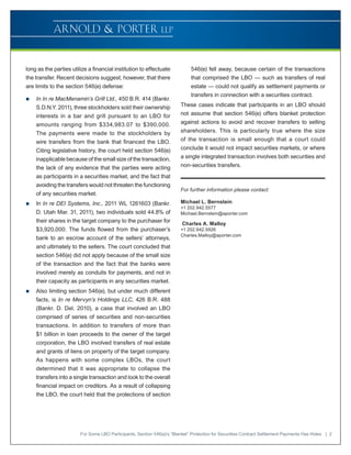 long as the parties utilize a financial institution to effectuate            546(e) fell away, because certain of the transactions
the transfer. Recent decisions suggest, however, that there                  that comprised the LBO — such as transfers of real
are limits to the section 546(e) defense:                                    estate — could not qualify as settlement payments or
                                                                             transfers in connection with a securities contract.
„„   In In re MacMenamin’s Grill Ltd., 450 B.R. 414 (Bankr.
     S.D.N.Y. 2011), three stockholders sold their ownership            These cases indicate that participants in an LBO should
     interests in a bar and grill pursuant to an LBO for                not assume that section 546(e) offers blanket protection
     amounts ranging from $334,983.07 to $390,000.                      against actions to avoid and recover transfers to selling
     The payments were made to the stockholders by                      shareholders. This is particularly true where the size
     wire transfers from the bank that financed the LBO.                of the transaction is small enough that a court could
     Citing legislative history, the court held section 546(e)          conclude it would not impact securities markets, or where
     inapplicable because of the small size of the transaction,         a single integrated transaction involves both securities and
     the lack of any evidence that the parties were acting              non-securities transfers.
     as participants in a securities market, and the fact that
     avoiding the transfers would not threaten the functioning
                                                                        For further information please contact:
     of any securities market.
„„   In In re DEI Systems, Inc., 2011 WL 1261603 (Bankr.                Michael L. Bernstein
                                                                        +1 202.942.5577
     D. Utah Mar. 31, 2011), two individuals sold 44.8% of              Michael.Bernstein@aporter.com
     their shares in the target company to the purchaser for             Charles A. Malloy
     $3,920,000. The funds flowed from the purchaser’s                  +1 202.942.5926
                                                                        Charles.Malloy@aporter.com
     bank to an escrow account of the sellers’ attorneys,
     and ultimately to the sellers. The court concluded that
     section 546(e) did not apply because of the small size
     of the transaction and the fact that the banks were
     involved merely as conduits for payments, and not in
     their capacity as participants in any securities market.
„„   Also limiting section 546(e), but under much different
     facts, is In re Mervyn’s Holdings LLC, 426 B.R. 488
     (Bankr. D. Del. 2010), a case that involved an LBO
     comprised of series of securities and non-securities
     transactions. In addition to transfers of more than
     $1 billion in loan proceeds to the owner of the target
     corporation, the LBO involved transfers of real estate
     and grants of liens on property of the target company.
     As happens with some complex LBOs, the court
     determined that it was appropriate to collapse the
     transfers into a single transaction and look to the overall
     financial impact on creditors. As a result of collapsing
     the LBO, the court held that the protections of section




                        For Some LBO Participants, Section 546(e)’s “Blanket” Protection for Securities Contract Settlement Payments Has Holes | 2
 