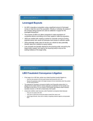 Leveraged Buyouts
   An LBO is typically an acquisition using a significant amount of borrowed
    money t meet th cost of th acquisition. Di tl or i di tl th assets of
           to     t the    t f the      i iti  Directly indirectly, the     t f
    the company being acquired are used as collateral or support for the
    leveraged transactions.
   The purpose of LBOs is to allow companies to make acquisitions of
    companies without committing a lot of their capital to make the acquisition.
   LBOs are credited with creating a market for corporate control by funding
    potential owners who would not otherwise have access to sufficient capital.
   LBOs t ti ll
    LBO potentially create value for the firm as a whole but also potentially
                          t    l f th fi             h l b t l      t ti ll
    transfer value from creditors to equity holders.
   Loan proceeds are typically obtained by the acquiring entity, secured by the
    target entity’s assets, and used by the acquiring entity to buy-out the
    existing holder(s) of the target entity.

                                                                                                     3




LBO Fraudulent Conveyance Litigation
   If the target of an LBO fails, parties may initiate fraudulent transfer litigation to:
     –   Avoid the liens granted to the third party lenders that financed the LBO; and
     –   Recover the payments made to the target company’s former shareholders when they cashed
         out their equity positions.
   The potential for fraudulent conveyance liability most frequently arises when it is
    alleged that the debtor failed to receive adequate consideration for the transfer and
    the debtor at the time of, or as a result of, the transfer was balance sheet insolvent,
    equitably insolvent, or left with unreasonably small capital.
   Unsecured creditors need recourse under fraudulent conveyance laws because:
     –   They
         Th are not a party to the LBO;
                  t      t t th LBO
     –   They have no good proxy among the parties to assert their claims; and
     –   Absent legal recourse, many have no ability to negotiate protection against uncompensated
         harm.




                                                                                                     4
 
