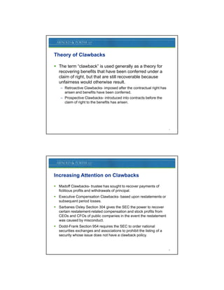 Theory of Clawbacks

 The term “clawback” is used generally as a theory for
                                   g       y          y
  recovering benefits that have been conferred under a
  claim of right, but that are still recoverable because
  unfairness would otherwise result.
    – Retroactive Clawbacks- imposed after the contractual right has
      arisen and benefits have been conferred.
    – Prospective Clawbacks- introduced into contracts before the
      claim of right t the benefits h arisen.
       l i   f i ht to th b    fit has i




                                                                       7




Increasing Attention on Clawbacks

 Madoff Clawbacks- trustee has sought to recover payments of
  fictitious profits and withdrawals of principal.
 Executive Compensation Clawbacks- based upon restatements or
  subsequent period losses.
 Sarbanes Oxley Section 304 gives the SEC the power to recover
  certain restatement-related compensation and stock profits from
  CEOs and CFOs of public companies in the event the restatement
  was caused by misconduct.
                 y
 Dodd-Frank Section 954 requires the SEC to order national
  securities exchanges and associations to prohibit the listing of a
  security whose issue does not have a clawback policy.


                                                                       8
 