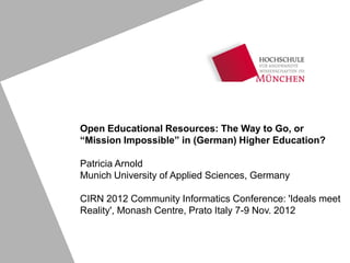 Open Educational Resources: The Way to Go, or
“Mission Impossible” in (German) Higher Education?

Patricia Arnold
Munich University of Applied Sciences, Germany

CIRN 2012 Community Informatics Conference: 'Ideals meet
Reality', Monash Centre, Prato Italy 7-9 Nov. 2012
 