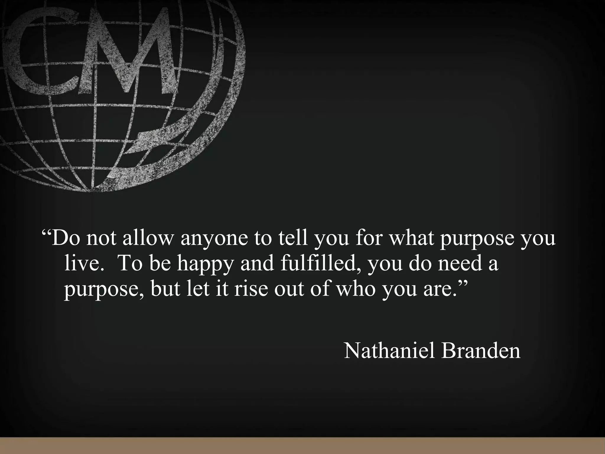 “Do not allow anyone to tell you for what purpose you
live. To be happy and fulfilled, you do need a
purpose, but let it rise out of who you are.”
Nathaniel Branden
 