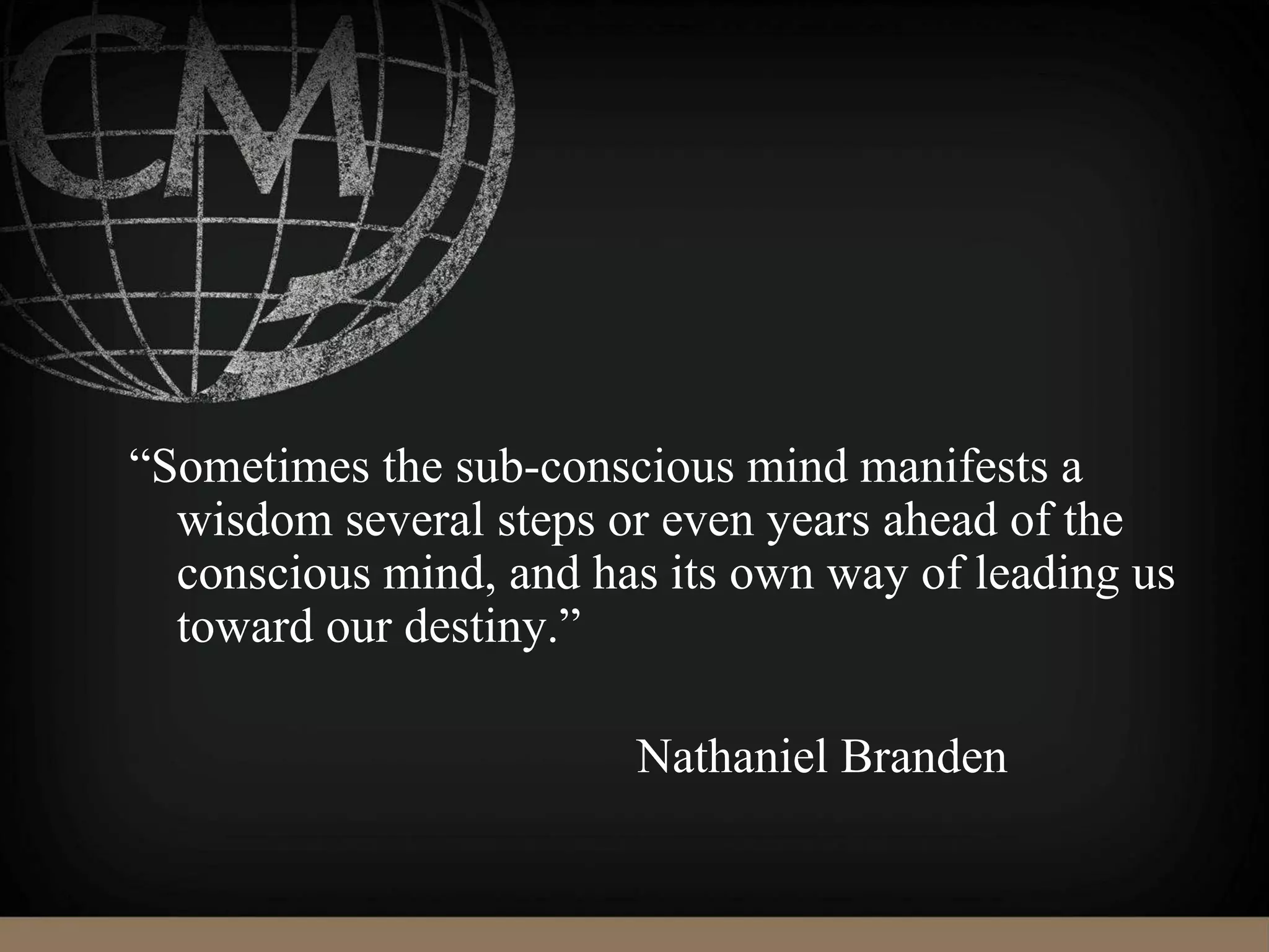 “Sometimes the sub-conscious mind manifests a
wisdom several steps or even years ahead of the
conscious mind, and has its own way of leading us
toward our destiny.”
Nathaniel Branden
 