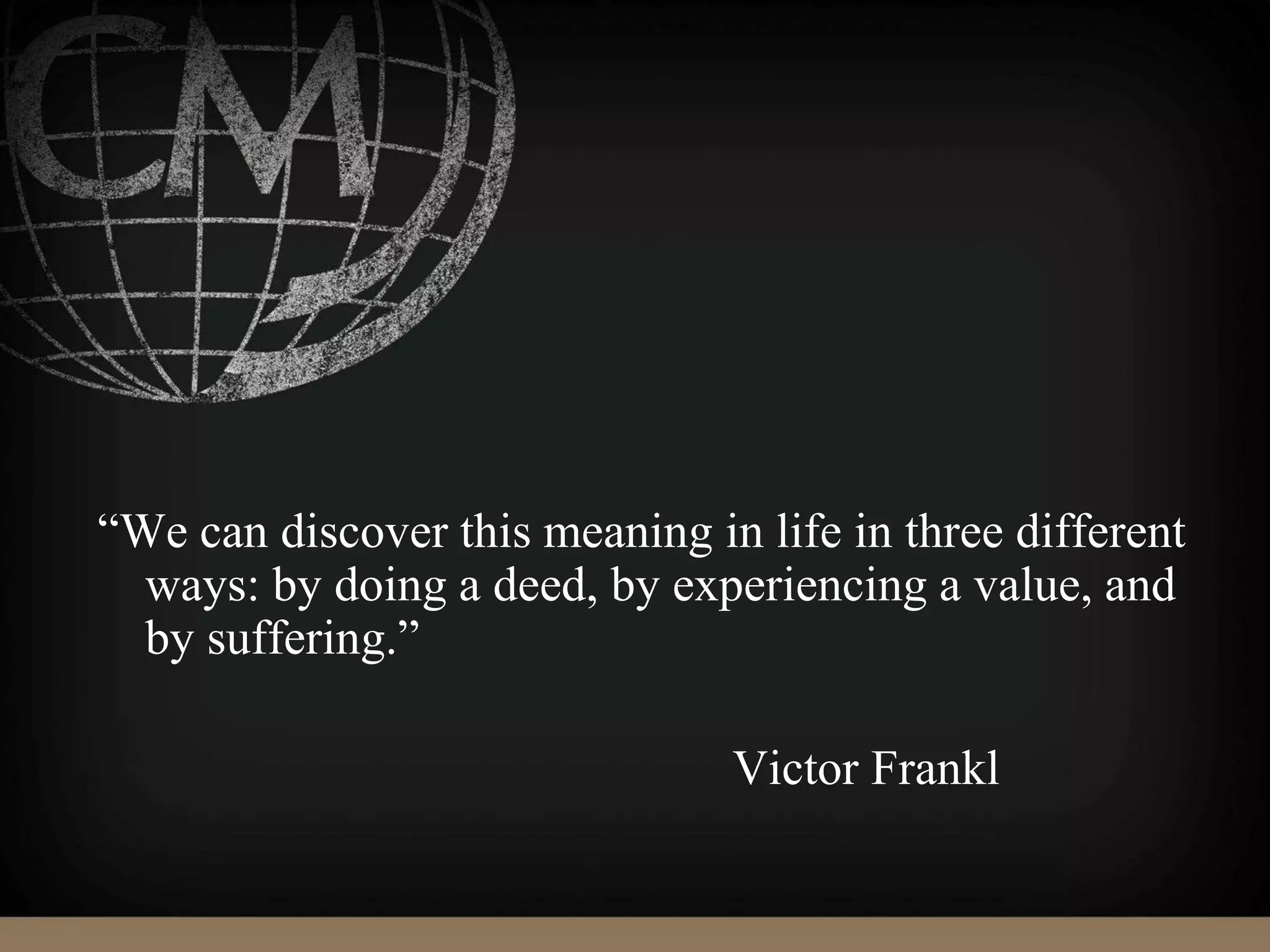 “We can discover this meaning in life in three different
ways: by doing a deed, by experiencing a value, and
by suffering.”
Victor Frankl
 