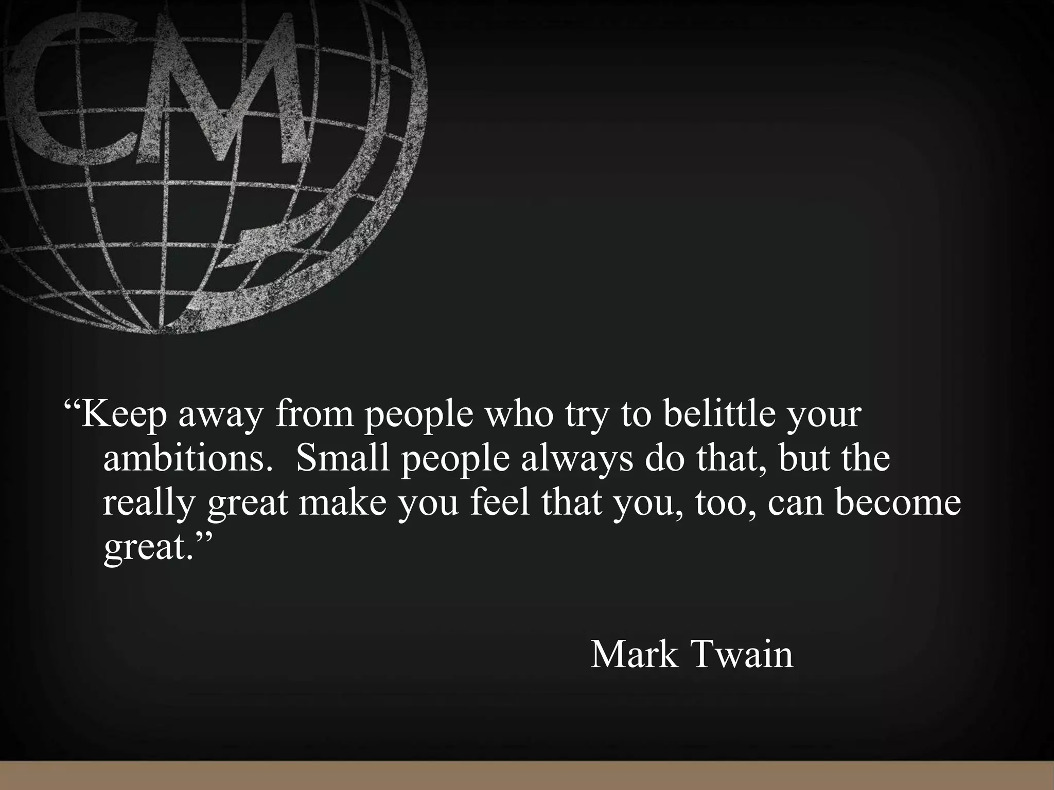 “Keep away from people who try to belittle your
ambitions. Small people always do that, but the
really great make you feel that you, too, can become
great.”
Mark Twain
 