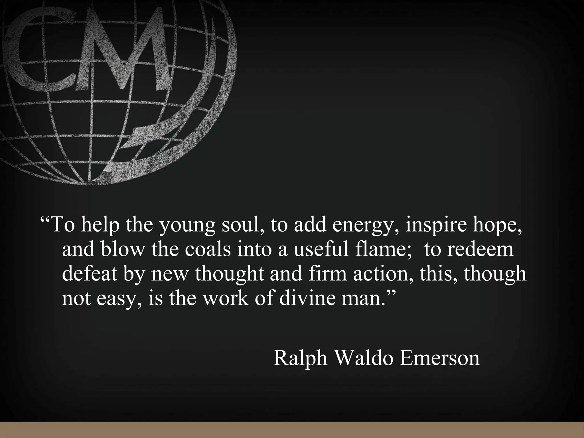 “To help the young soul, to add energy, inspire hope,
and blow the coals into a useful flame; to redeem
defeat by new thought and firm action, this, though
not easy, is the work of divine man.”
Ralph Waldo Emerson
 