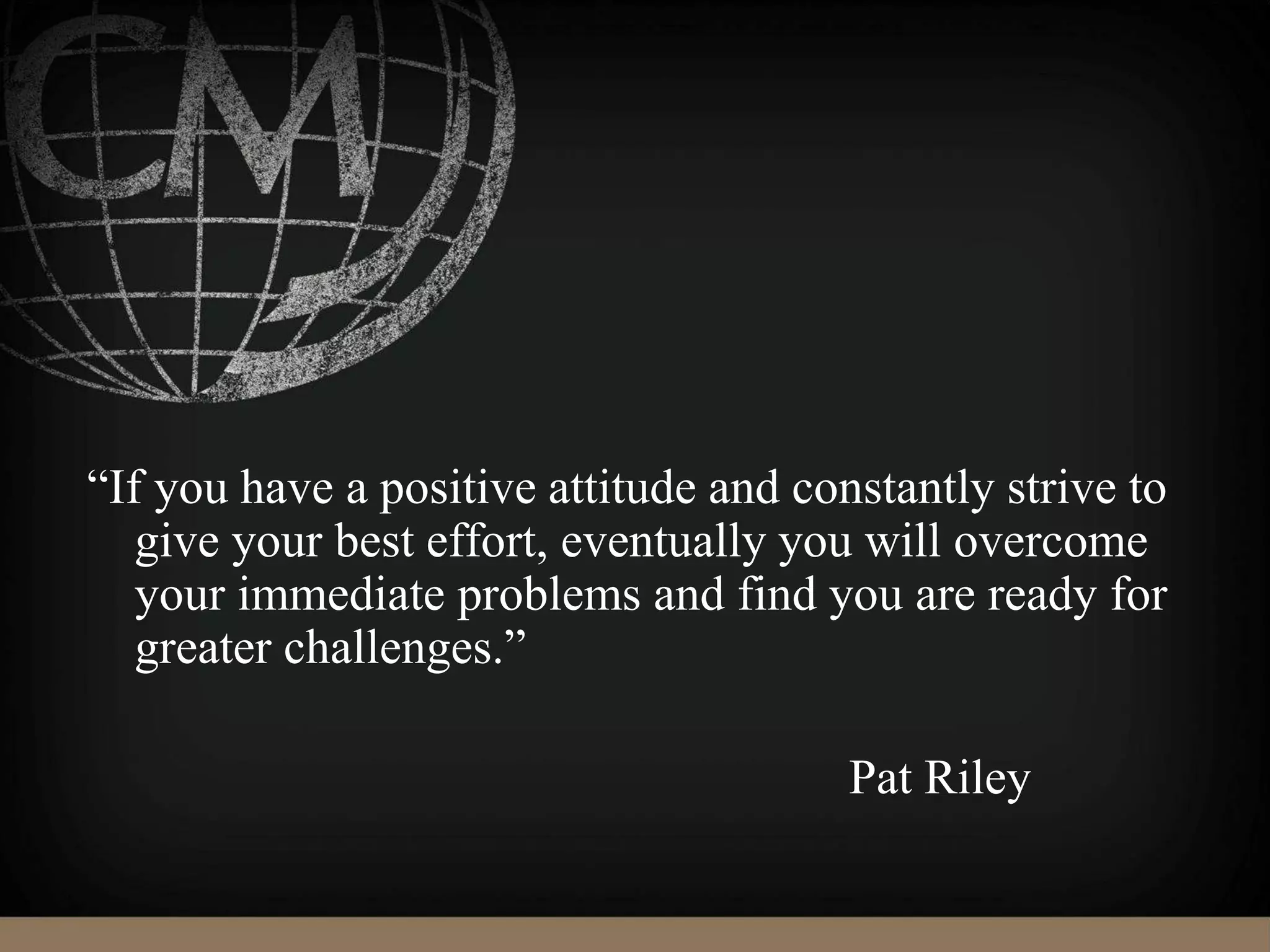 “If you have a positive attitude and constantly strive to
give your best effort, eventually you will overcome
your immediate problems and find you are ready for
greater challenges.”
Pat Riley
 
