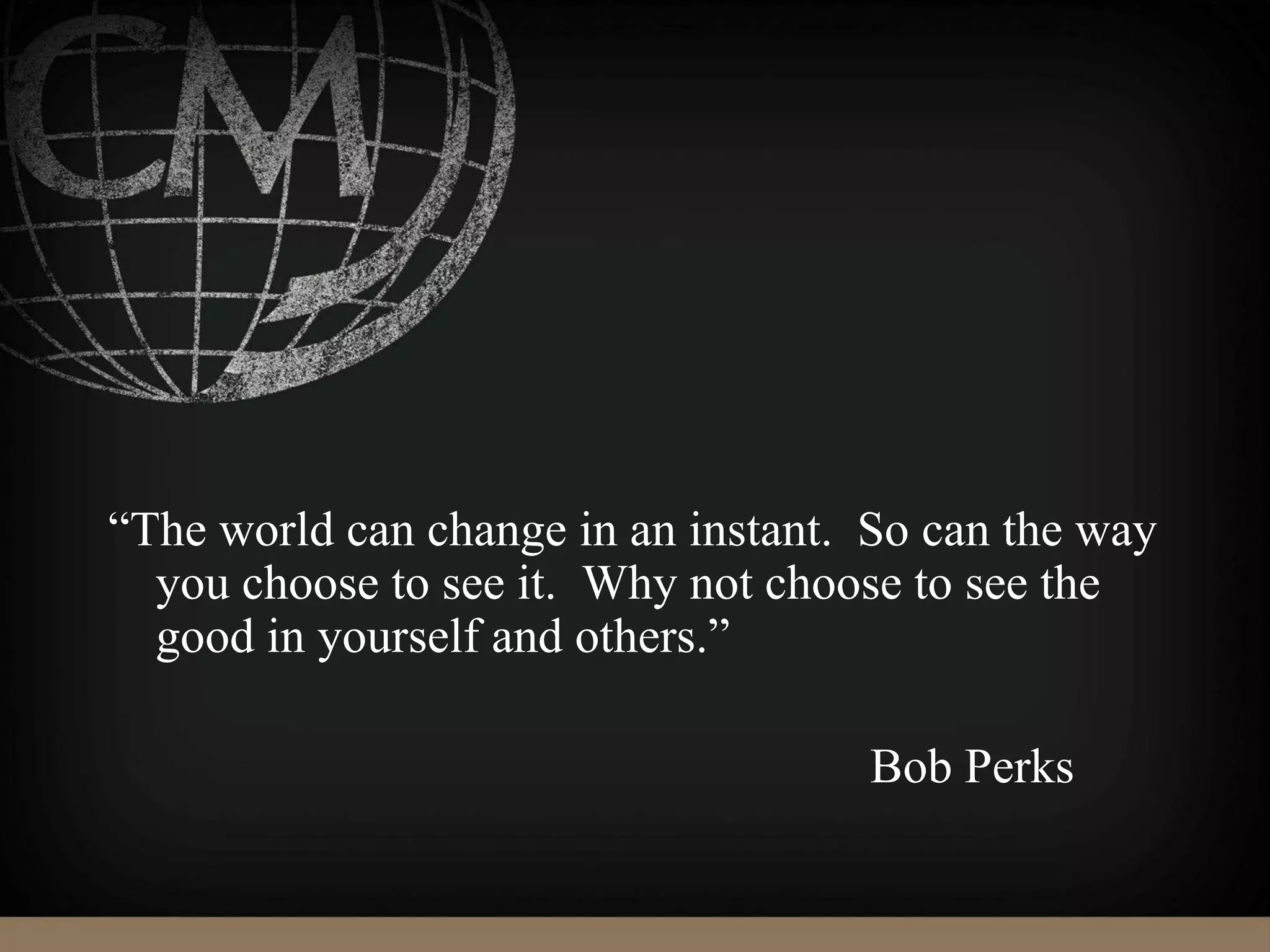 “The world can change in an instant. So can the way
you choose to see it. Why not choose to see the
good in yourself and others.”
Bob Perks
 