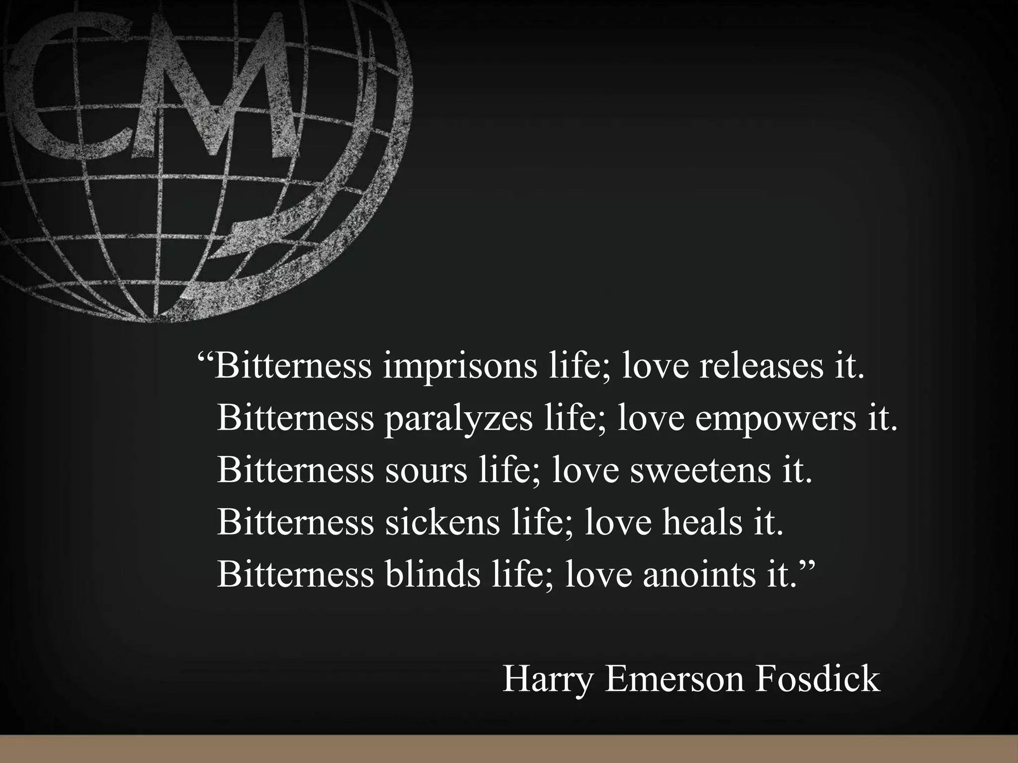 “Bitterness imprisons life; love releases it.
Bitterness paralyzes life; love empowers it.
Bitterness sours life; love sweetens it.
Bitterness sickens life; love heals it.
Bitterness blinds life; love anoints it.”
Harry Emerson Fosdick
 