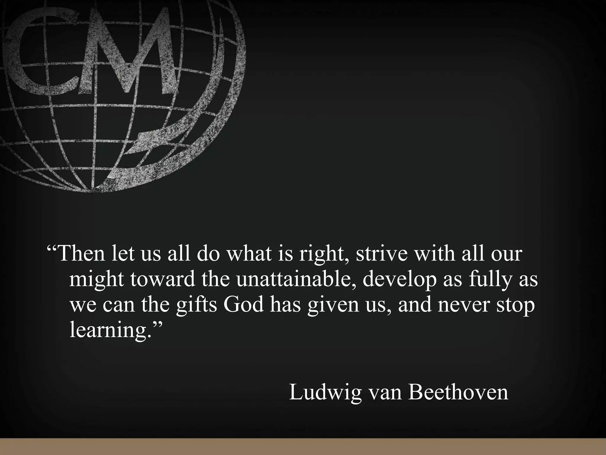 “Then let us all do what is right, strive with all our
might toward the unattainable, develop as fully as
we can the gifts God has given us, and never stop
learning.”
Ludwig van Beethoven
 
