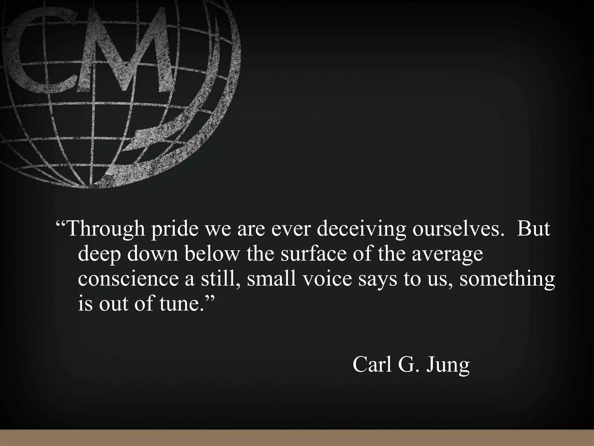 “Through pride we are ever deceiving ourselves. But
deep down below the surface of the average
conscience a still, small voice says to us, something
is out of tune.”
Carl G. Jung
 