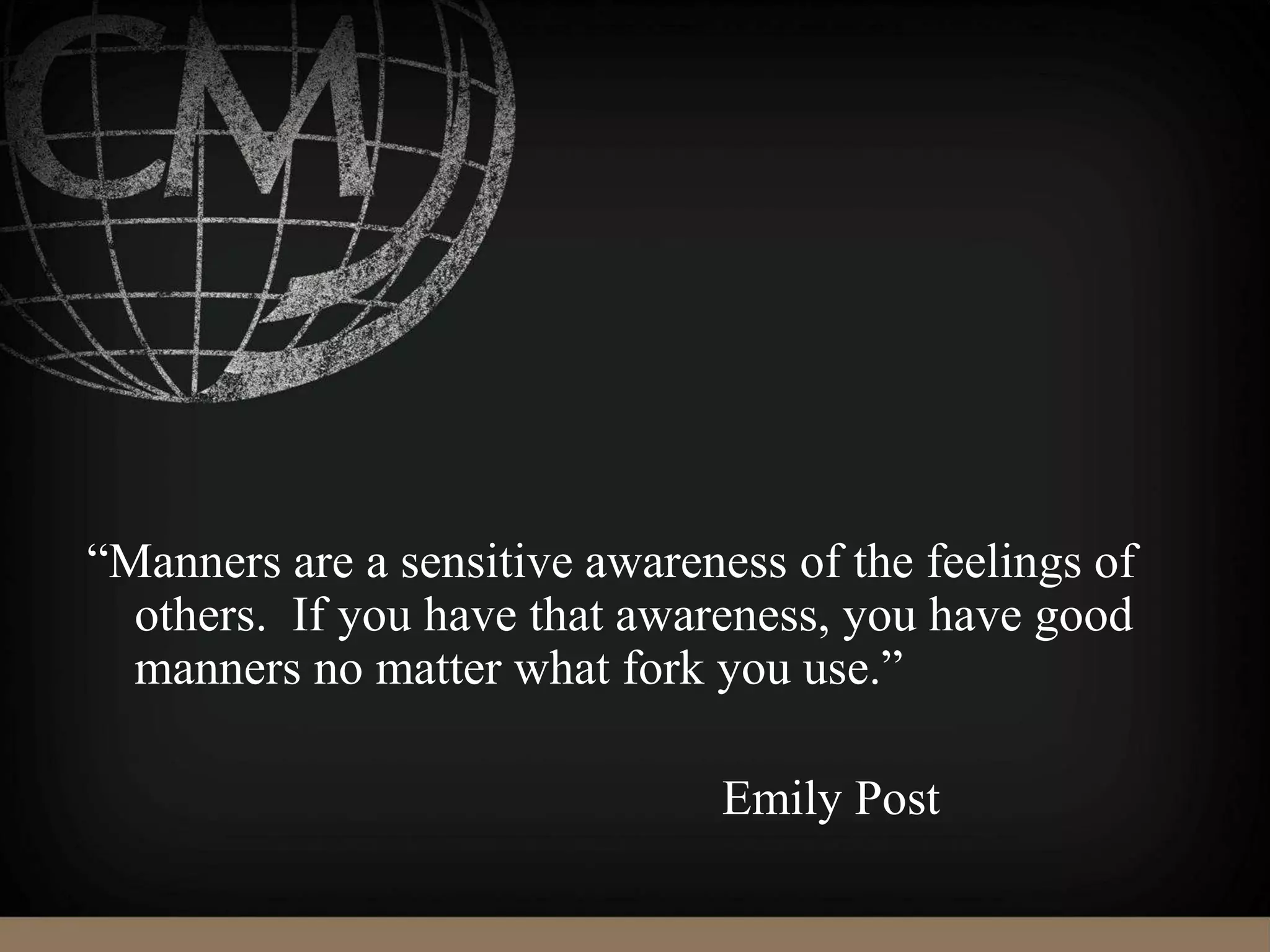 “Manners are a sensitive awareness of the feelings of
others. If you have that awareness, you have good
manners no matter what fork you use.”
Emily Post
 