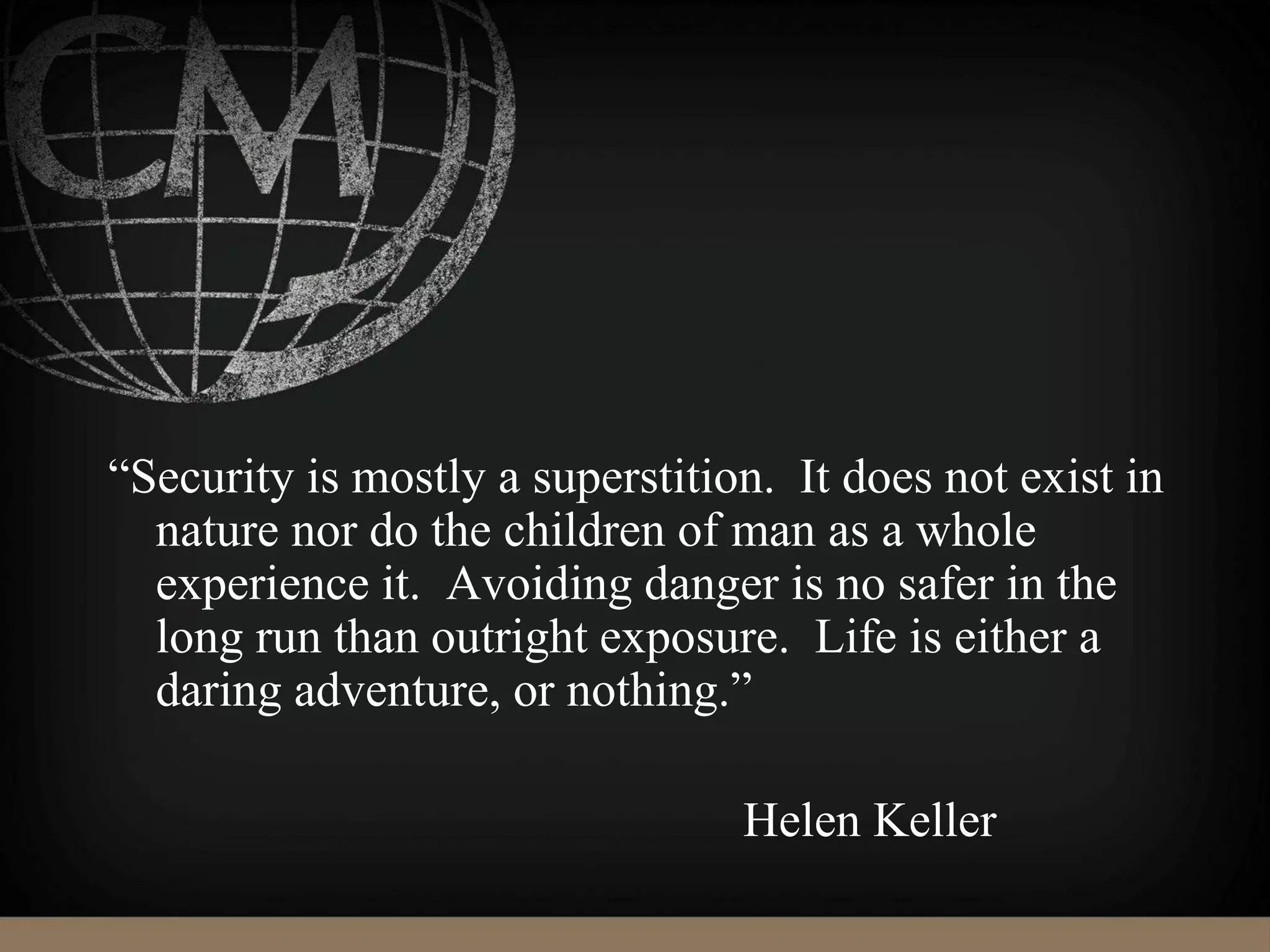 “Security is mostly a superstition. It does not exist in
nature nor do the children of man as a whole
experience it. Avoiding danger is no safer in the
long run than outright exposure. Life is either a
daring adventure, or nothing.”
Helen Keller
 