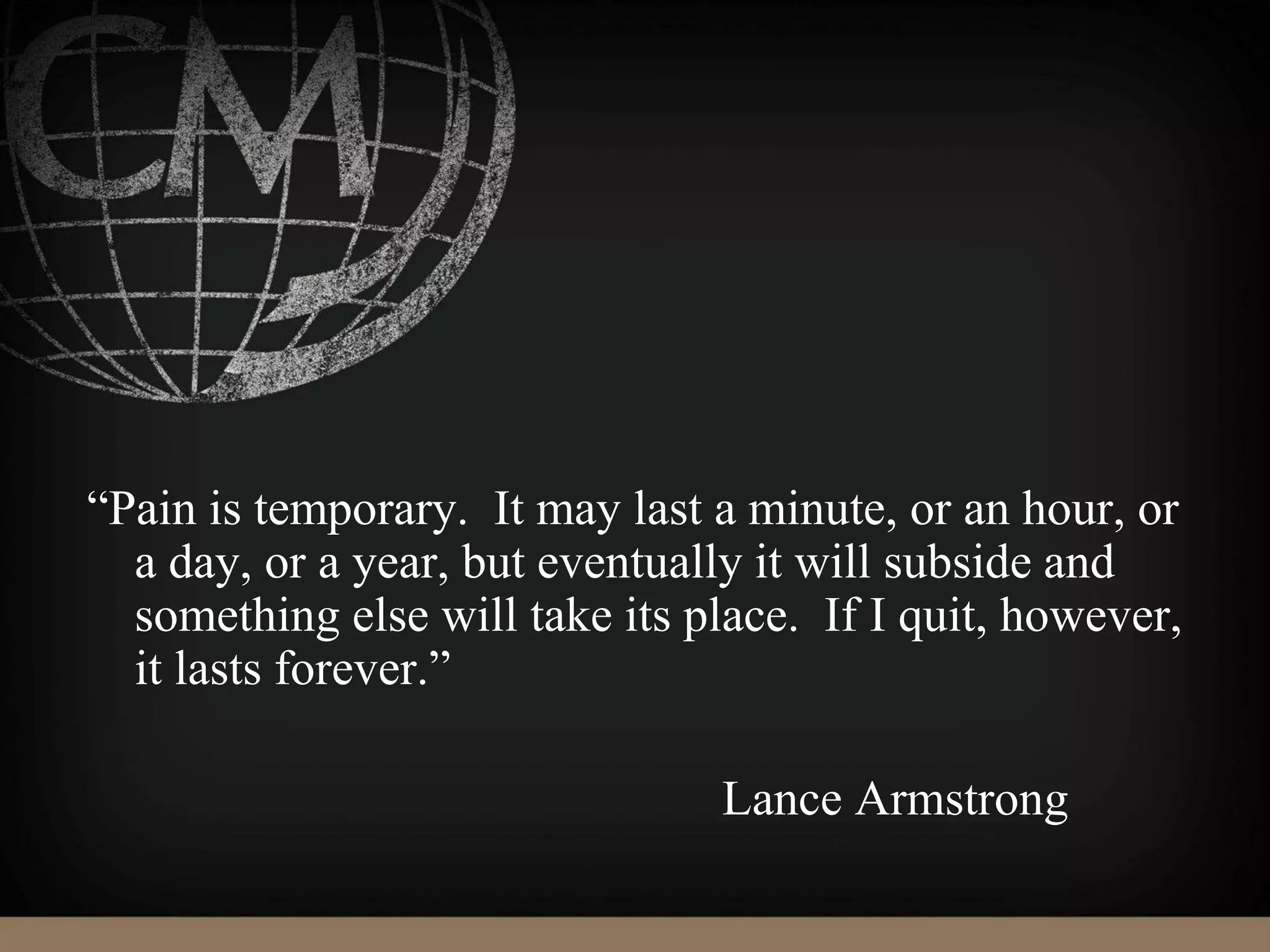 “Pain is temporary. It may last a minute, or an hour, or
a day, or a year, but eventually it will subside and
something else will take its place. If I quit, however,
it lasts forever.”
Lance Armstrong
 