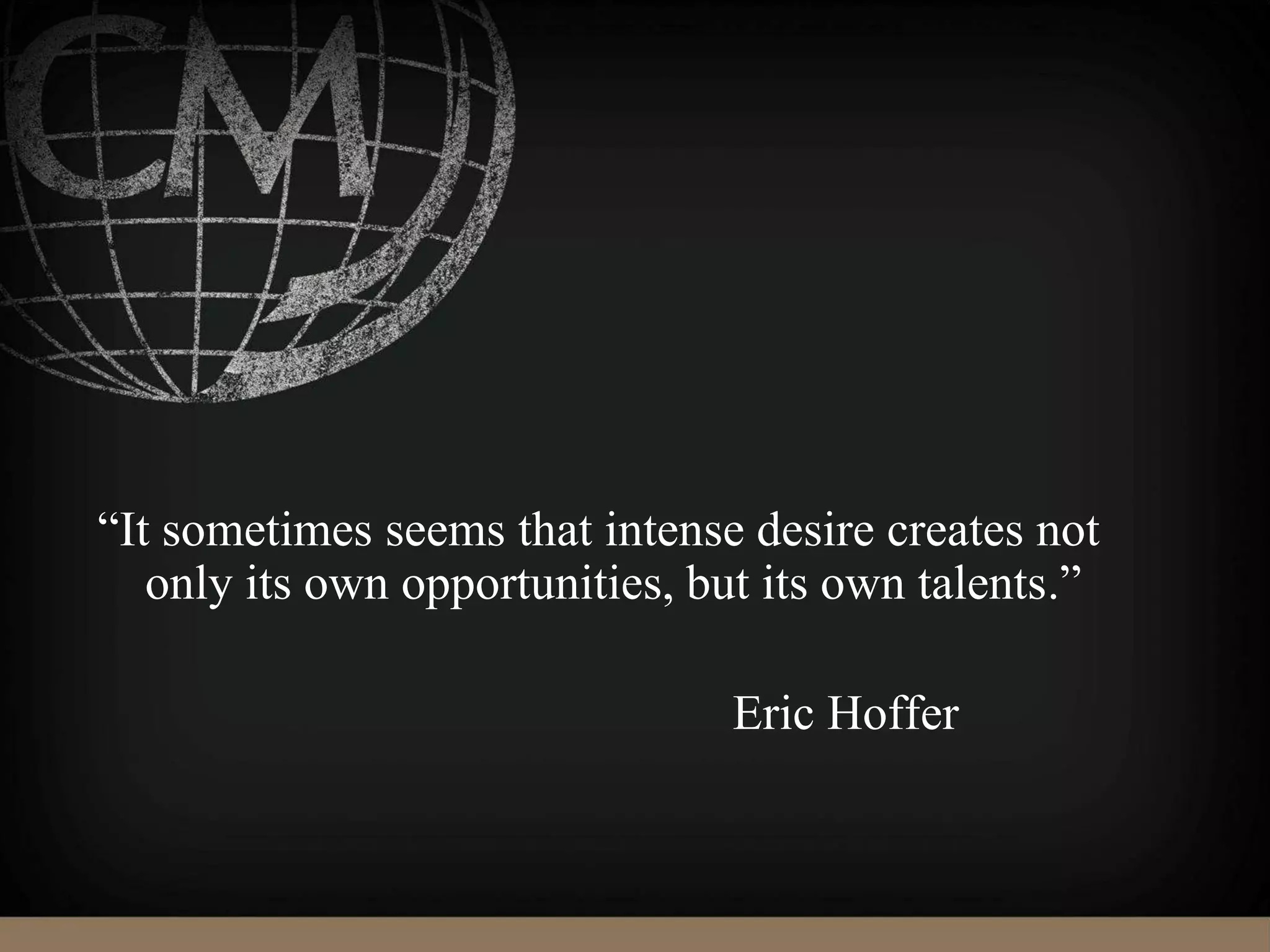 “It sometimes seems that intense desire creates not
only its own opportunities, but its own talents.”
Eric Hoffer
 