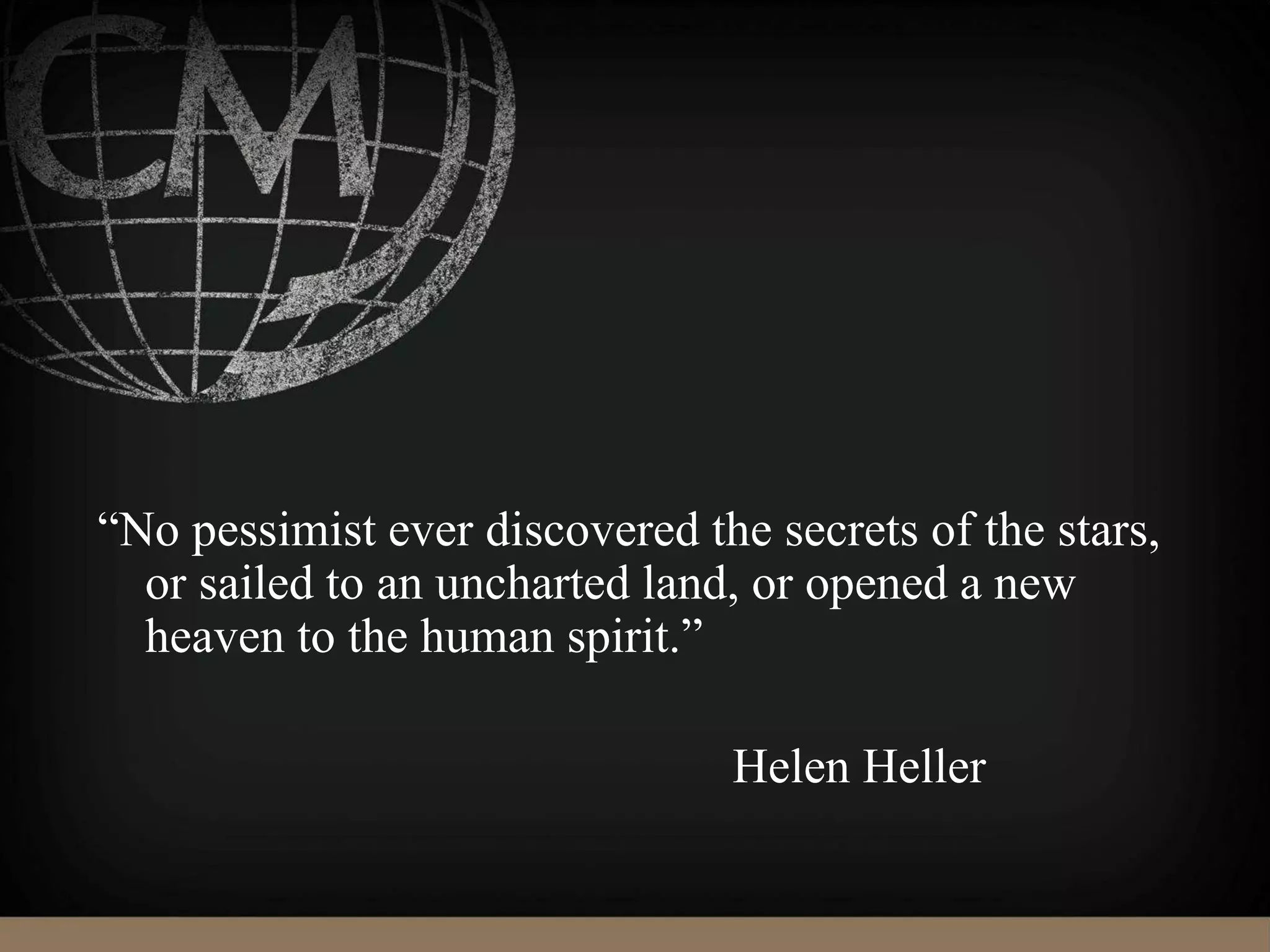 “No pessimist ever discovered the secrets of the stars,
or sailed to an uncharted land, or opened a new
heaven to the human spirit.”
Helen Heller
 