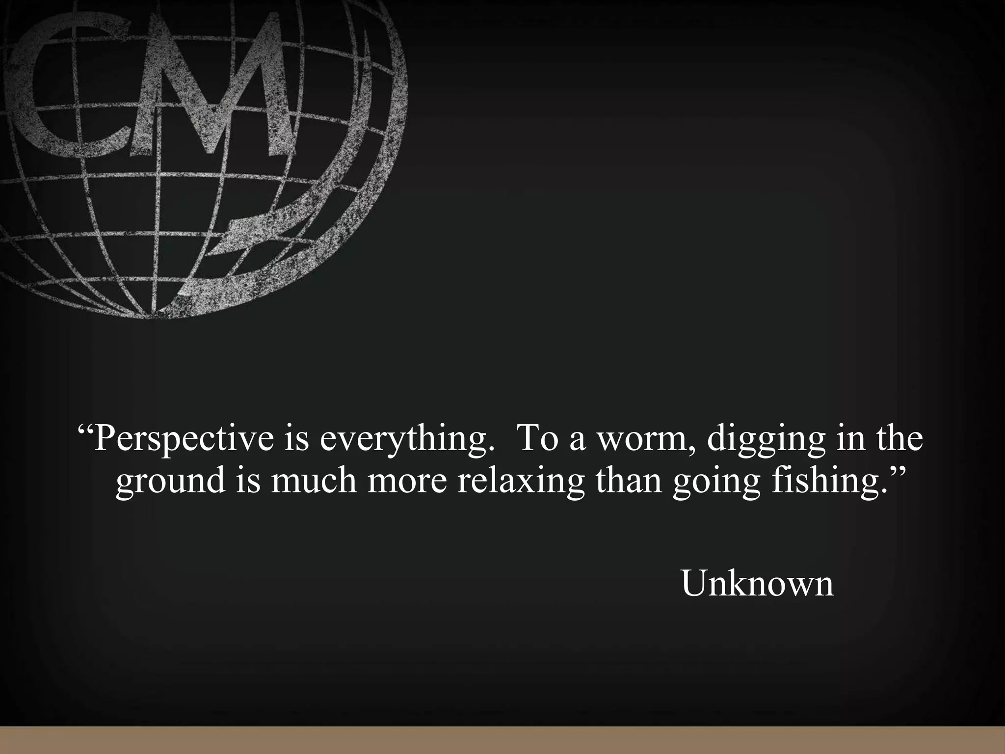 “Perspective is everything. To a worm, digging in the
ground is much more relaxing than going fishing.”
Unknown
 