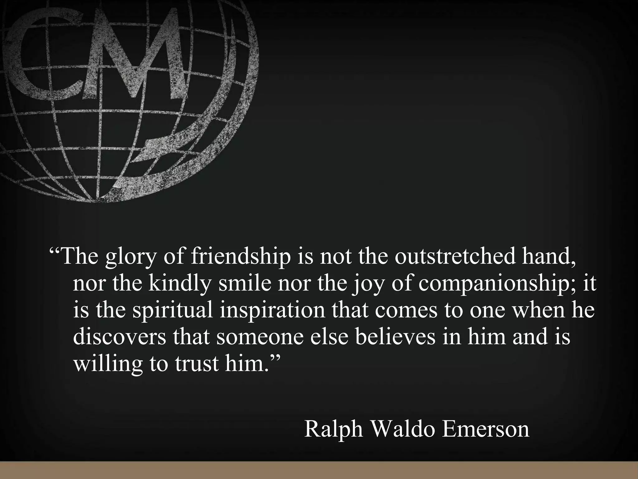 “The glory of friendship is not the outstretched hand,
nor the kindly smile nor the joy of companionship; it
is the spiritual inspiration that comes to one when he
discovers that someone else believes in him and is
willing to trust him.”
Ralph Waldo Emerson
 