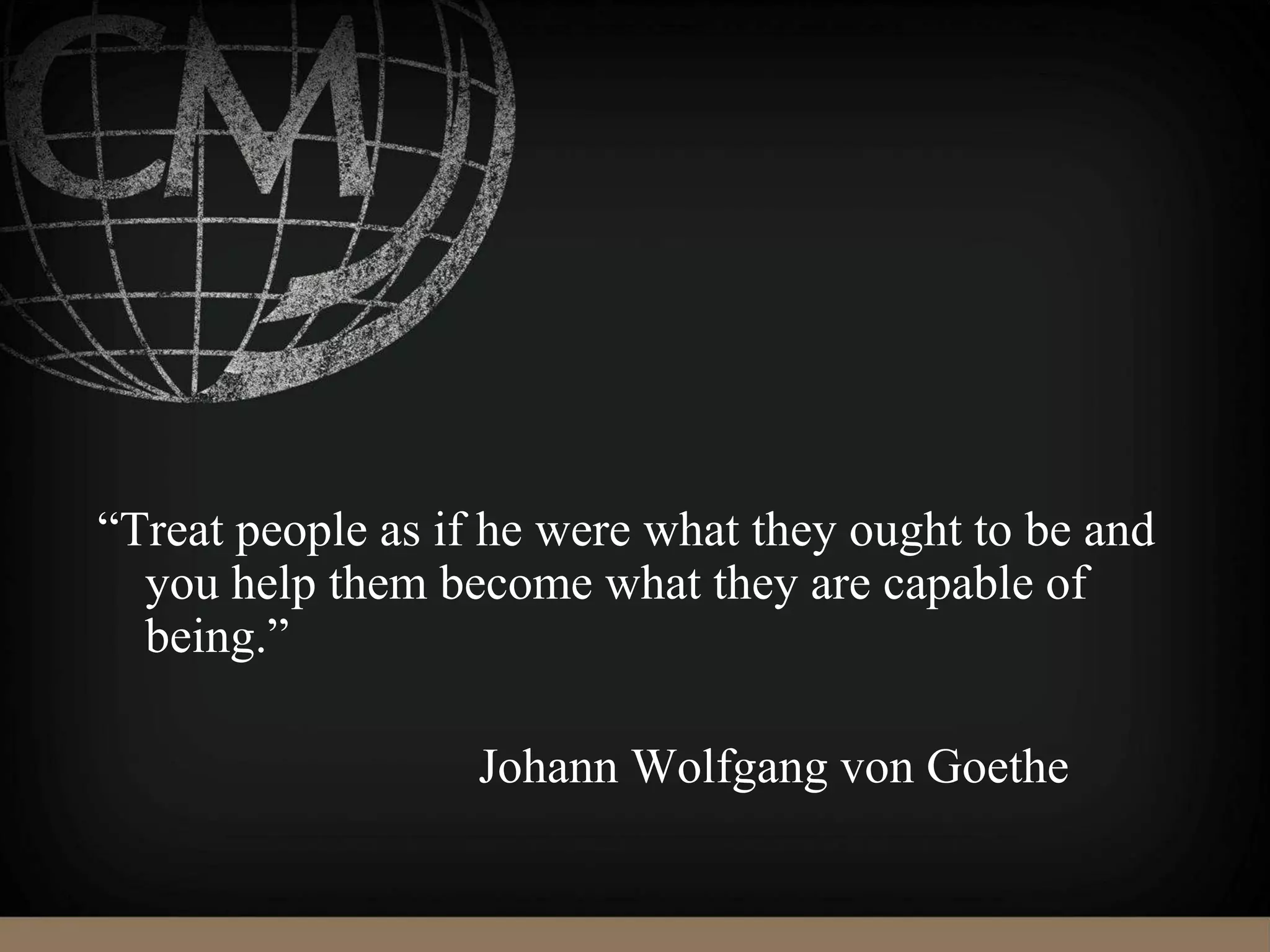 “Treat people as if he were what they ought to be and
you help them become what they are capable of
being.”
Johann Wolfgang von Goethe
 
