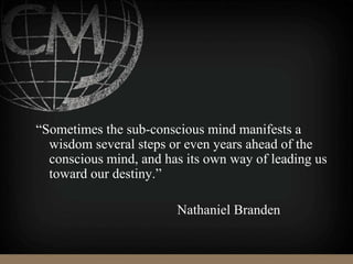 “Sometimes the sub-conscious mind manifests a
wisdom several steps or even years ahead of the
conscious mind, and has its own way of leading us
toward our destiny.”
Nathaniel Branden
 