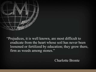 “Prejudices, it is well known, are most difficult to
eradicate from the heart whose soil has never been
loosened or fertilized by education; they grow there,
firm as weeds among stones.”
Charlotte Bronte
 