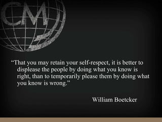 “That you may retain your self-respect, it is better to
displease the people by doing what you know is
right, than to temporarily please them by doing what
you know is wrong.”
William Boetcker
 