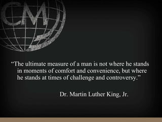 “The ultimate measure of a man is not where he stands
in moments of comfort and convenience, but where
he stands at times of challenge and controversy.”
Dr. Martin Luther King, Jr.
 