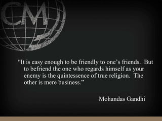 “It is easy enough to be friendly to one’s friends. But
to befriend the one who regards himself as your
enemy is the quintessence of true religion. The
other is mere business.”
Mohandas Gandhi
 