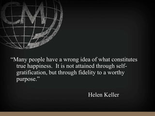 “Many people have a wrong idea of what constitutes
true happiness. It is not attained through self-
gratification, but through fidelity to a worthy
purpose.”
Helen Keller
 