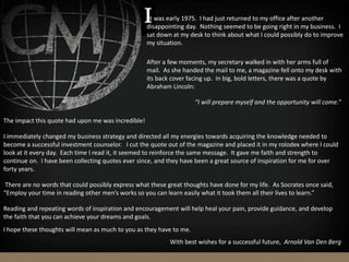 “I will prepare myself and the opportunity will come.”
The impact this quote had upon me was incredible!
I immediately changed my business strategy and directed all my energies towards acquiring the knowledge needed to
become a successful investment counselor. I cut the quote out of the magazine and placed it in my rolodex where I could
look at it every day. Each time I read it, it seemed to reinforce the same message. It gave me faith and strength to
continue on. I have been collecting quotes ever since, and they have been a great source of inspiration for me for over
forty years.
There are no words that could possibly express what these great thoughts have done for my life. As Socrates once said,
“Employ your time in reading other men’s works so you can learn easily what it took them all their lives to learn.”
Reading and repeating words of inspiration and encouragement will help heal your pain, provide guidance, and develop
the faith that you can achieve your dreams and goals.
I hope these thoughts will mean as much to you as they have to me.
t was early 1975. I had just returned to my office after another
disappointing day. Nothing seemed to be going right in my business. I
sat down at my desk to think about what I could possibly do to improve
my situation.
After a few moments, my secretary walked in with her arms full of
mail. As she handed the mail to me, a magazine fell onto my desk with
its back cover facing up. In big, bold letters, there was a quote by
Abraham Lincoln:
With best wishes for a successful future, Arnold Van Den Berg
 