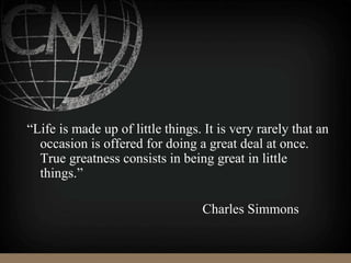 “Life is made up of little things. It is very rarely that an
occasion is offered for doing a great deal at once.
True greatness consists in being great in little
things.”
Charles Simmons
 