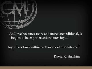 “As Love becomes more and more unconditional, it
begins to be experienced as inner Joy…
Joy arises from within each moment of existence.”
David R. Hawkins
 