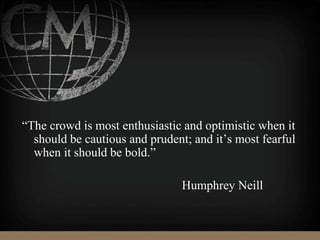 “The crowd is most enthusiastic and optimistic when it
should be cautious and prudent; and it’s most fearful
when it should be bold.”
Humphrey Neill
 