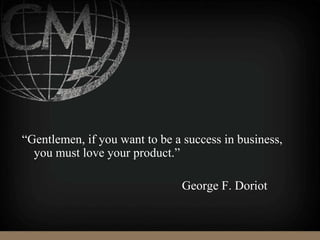 “Gentlemen, if you want to be a success in business,
you must love your product.”
George F. Doriot
 