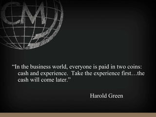 “In the business world, everyone is paid in two coins:
cash and experience. Take the experience first…the
cash will come later.”
Harold Green
 