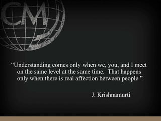 “Understanding comes only when we, you, and I meet
on the same level at the same time. That happens
only when there is real affection between people.”
J. Krishnamurti
 