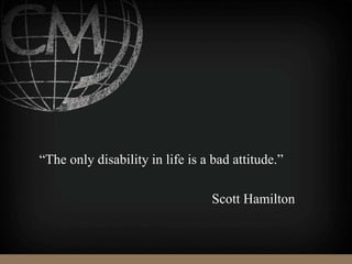 “The only disability in life is a bad attitude.”
Scott Hamilton
 
