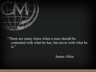 “There are many times when a man should be
contented with what he has, but never with what he
is.”
James Allen
 