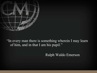 “In every man there is something wherein I may learn
of him, and in that I am his pupil.”
Ralph Waldo Emerson
 